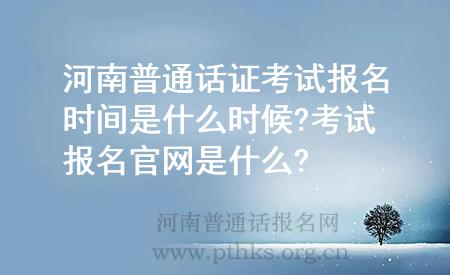 河南普通話證考試報(bào)名時(shí)間是什么時(shí)候?考試報(bào)名官網(wǎng)是什么?